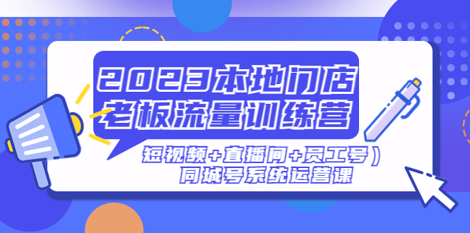 (186期）2023本地门店老板流量训练营（短视频+直播间+员工号）同城号系统运营课-课神